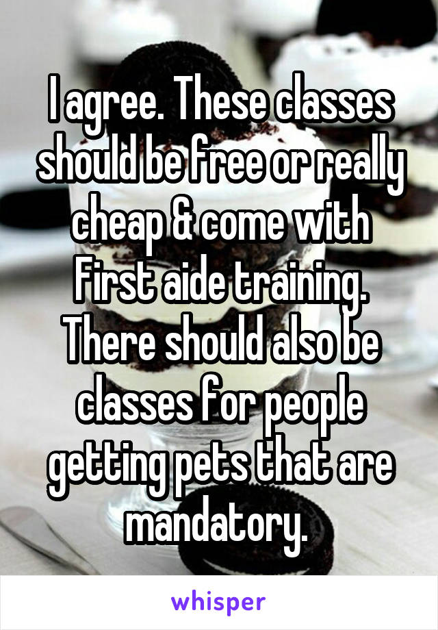 I agree. These classes should be free or really cheap & come with First aide training. There should also be classes for people getting pets that are mandatory. 