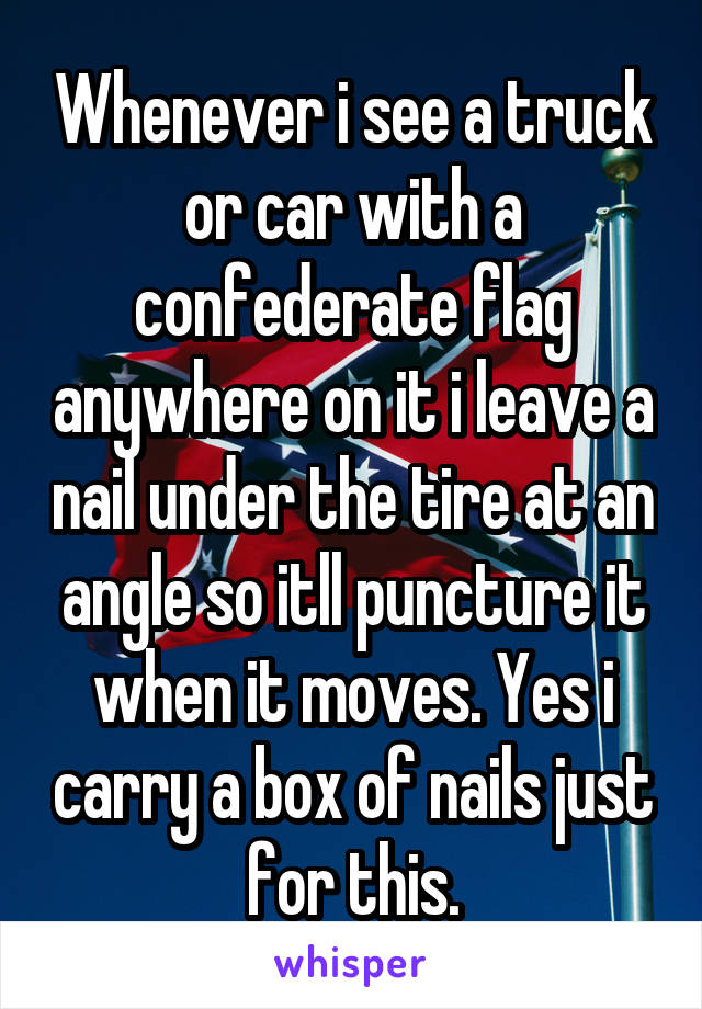 Whenever i see a truck or car with a confederate flag anywhere on it i leave a nail under the tire at an angle so itll puncture it when it moves. Yes i carry a box of nails just for this.
