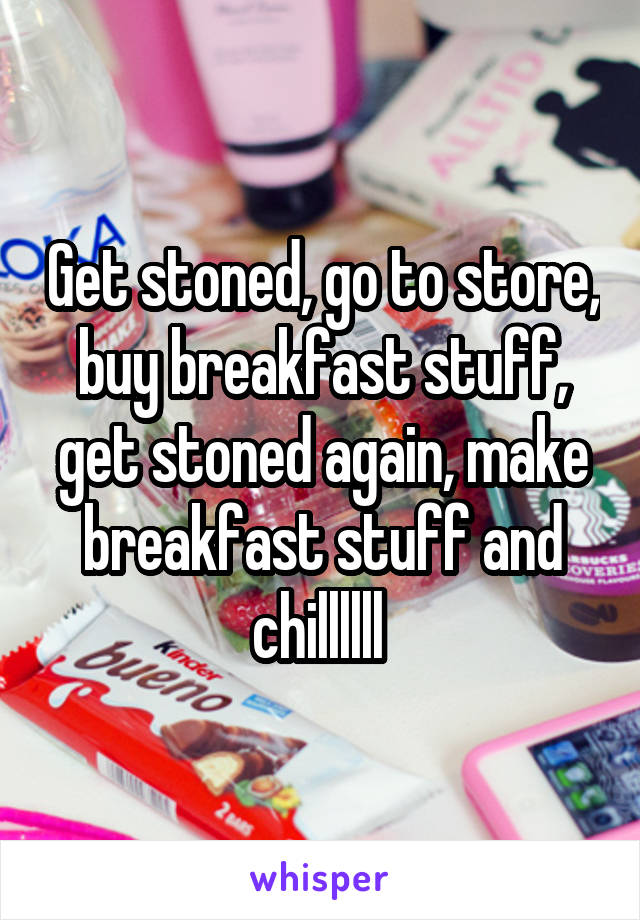 Get stoned, go to store, buy breakfast stuff, get stoned again, make breakfast stuff and chillllll 