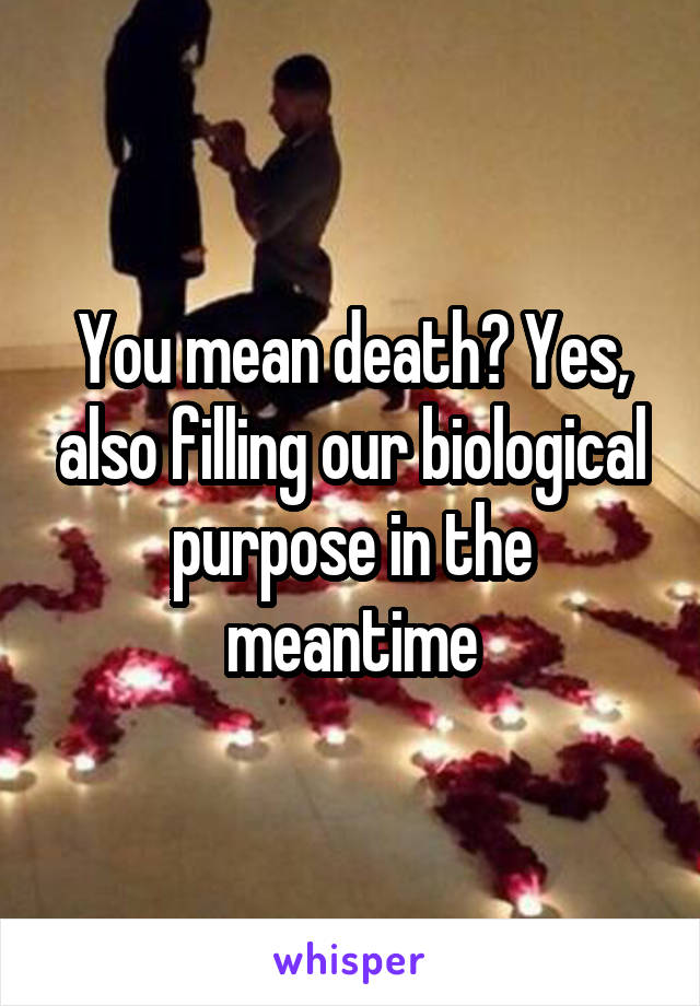 You mean death? Yes, also filling our biological purpose in the meantime