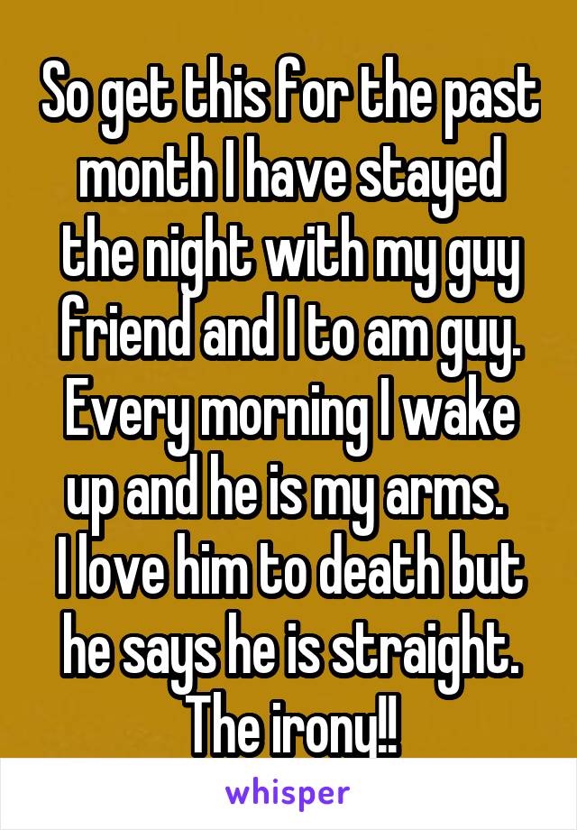 So get this for the past month I have stayed the night with my guy friend and I to am guy. Every morning I wake up and he is my arms. 
I love him to death but he says he is straight. The irony!!
