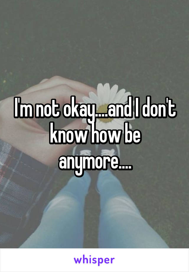 I'm not okay....and I don't know how be anymore....
