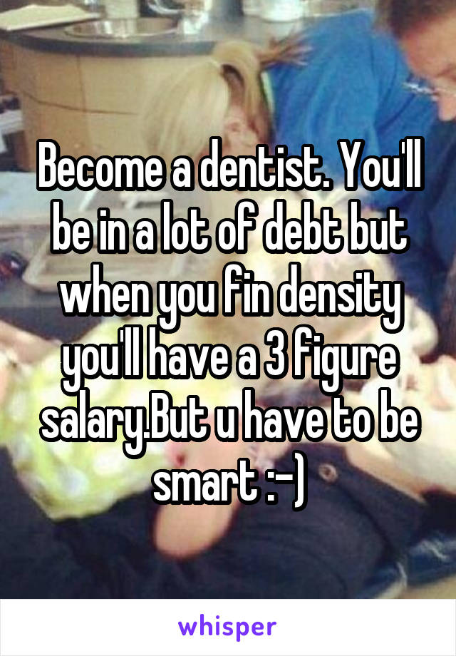 Become a dentist. You'll be in a lot of debt but when you fin density you'll have a 3 figure salary.But u have to be smart :-)
