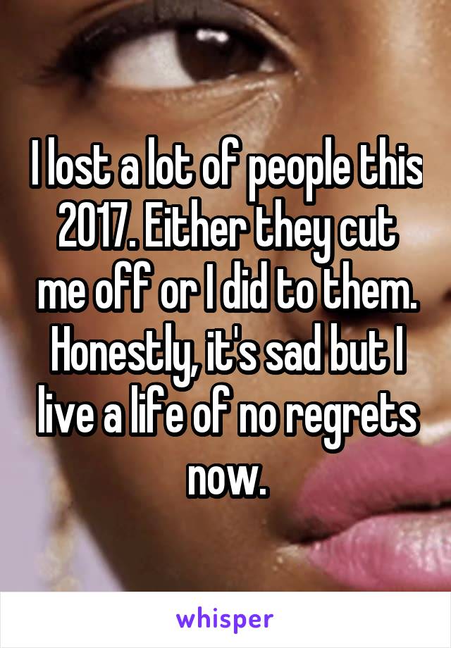 I lost a lot of people this 2017. Either they cut me off or I did to them. Honestly, it's sad but I live a life of no regrets now.