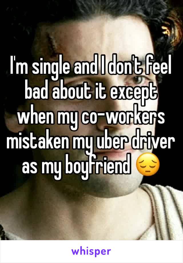 I'm single and I don't feel bad about it except when my co-workers mistaken my uber driver as my boyfriend 😔