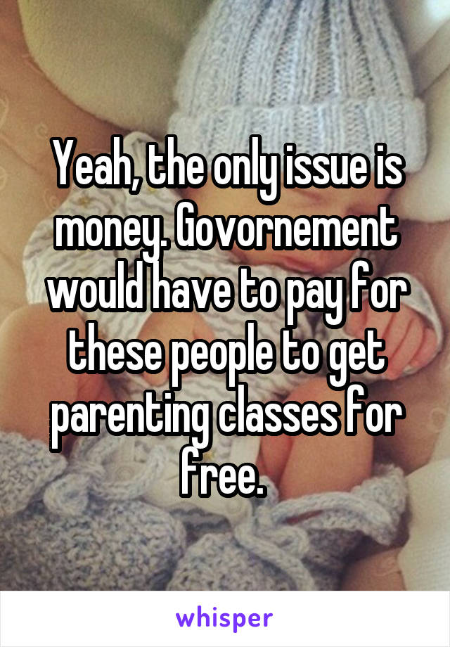 Yeah, the only issue is money. Govornement would have to pay for these people to get parenting classes for free. 