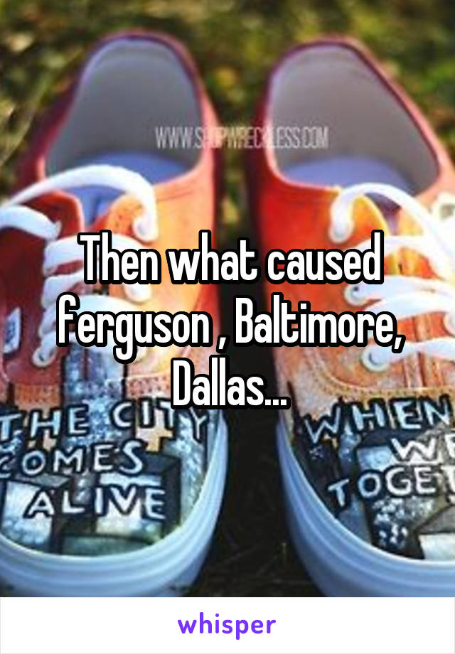Then what caused ferguson , Baltimore, Dallas...