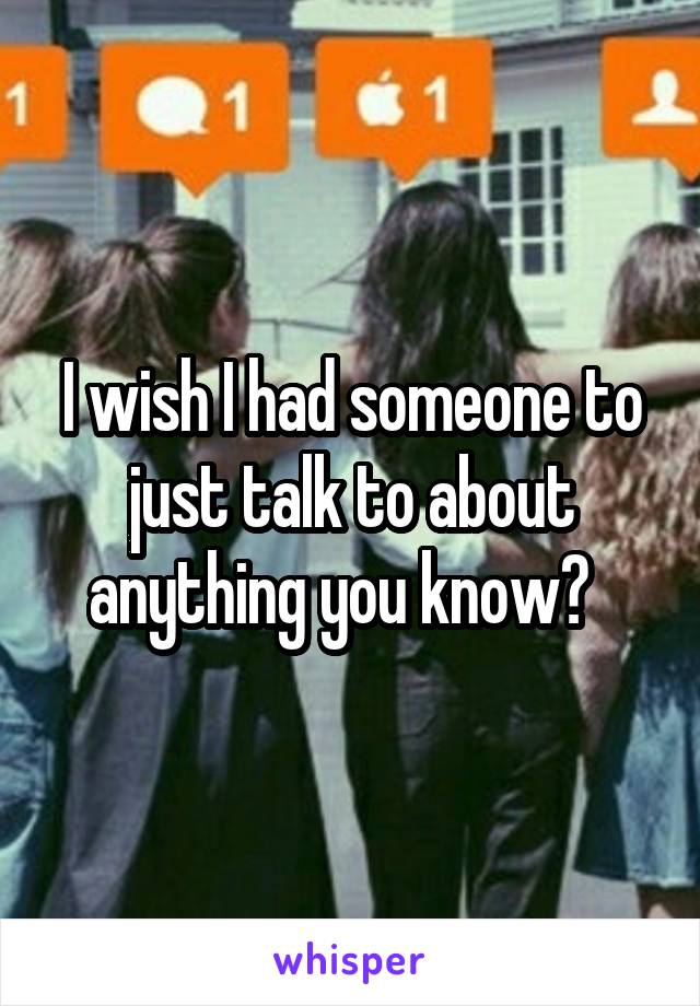 I wish I had someone to just talk to about anything you know?  
