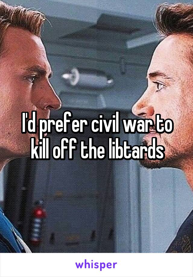 I'd prefer civil war to kill off the libtards