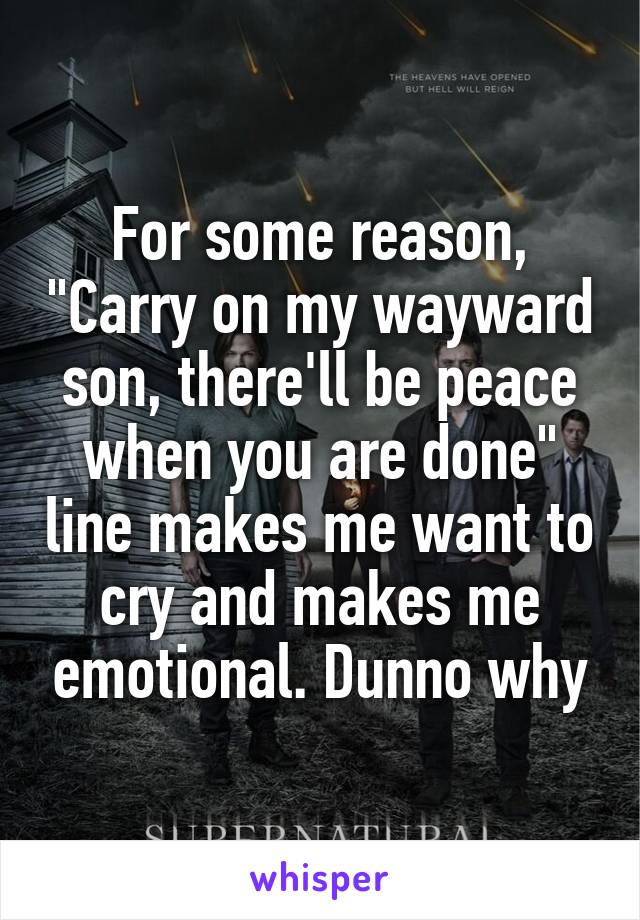 For some reason, "Carry on my wayward son, there'll be peace when you are done" line makes me want to cry and makes me emotional. Dunno why