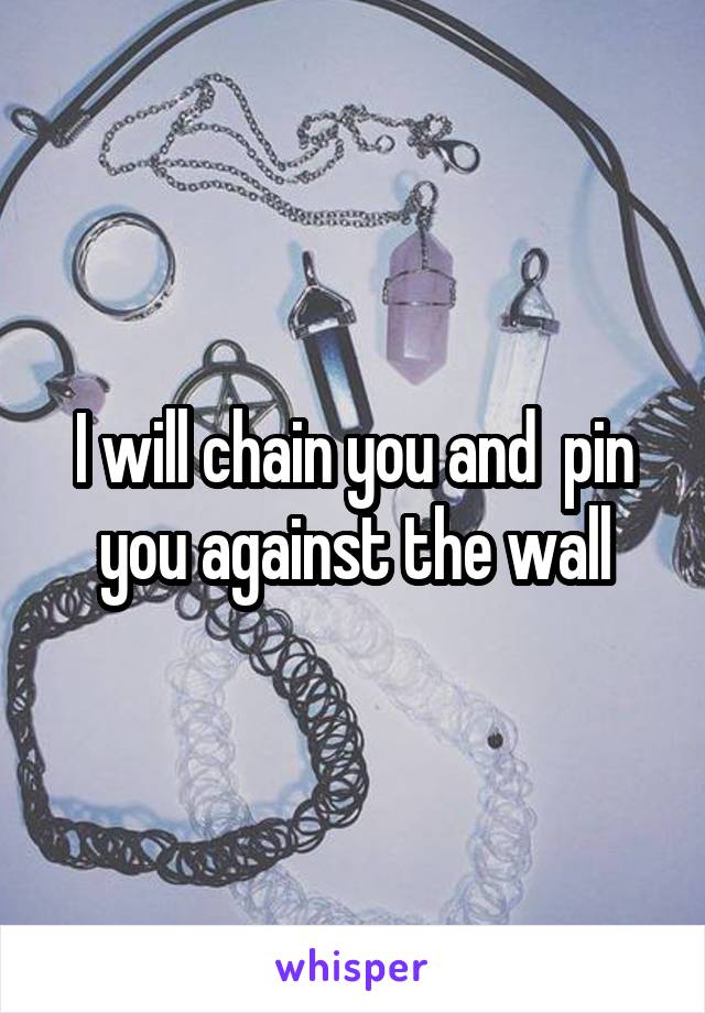 I will chain you and  pin you against the wall