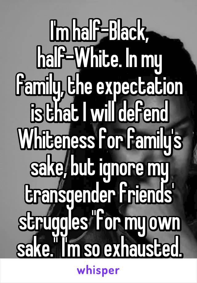 I'm half-Black, half-White. In my family, the expectation is that I will defend Whiteness for family's sake, but ignore my transgender friends' struggles "for my own sake." I'm so exhausted.