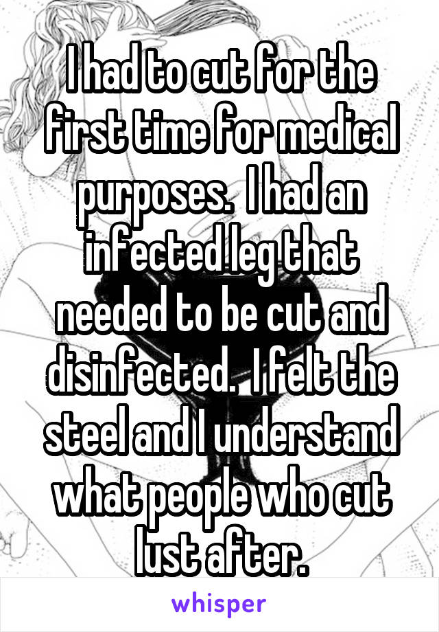I had to cut for the first time for medical purposes.  I had an infected leg that needed to be cut and disinfected.  I felt the steel and I understand what people who cut lust after.