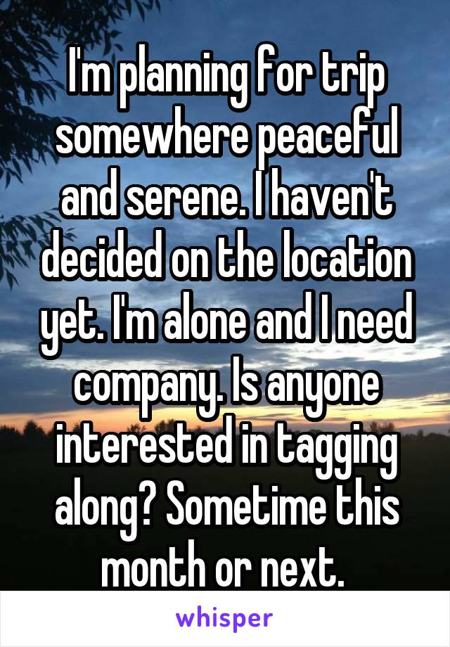 I'm planning for trip somewhere peaceful and serene. I haven't decided on the location yet. I'm alone and I need company. Is anyone interested in tagging along? Sometime this month or next. 