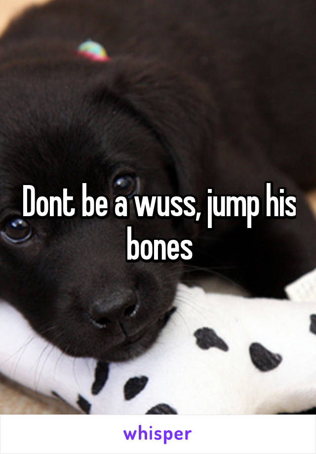 Dont be a wuss, jump his bones