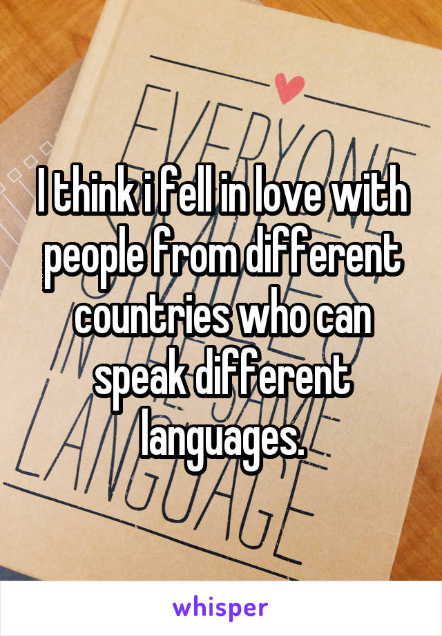 I think i fell in love with people from different countries who can speak different languages.