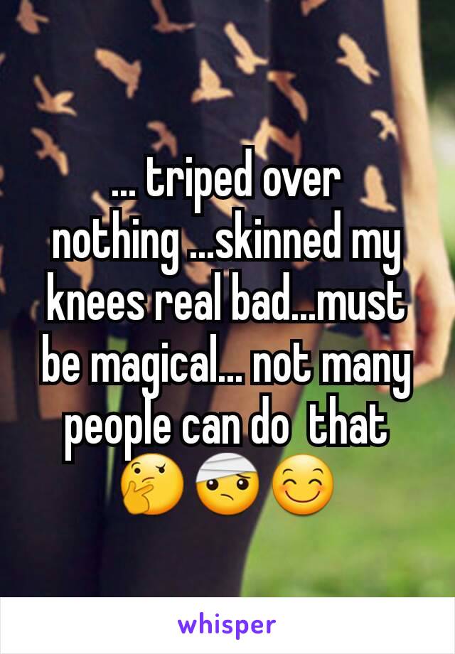 ... triped over nothing ...skinned my knees real bad...must be magical... not many people can do  that               🤔🤕😊