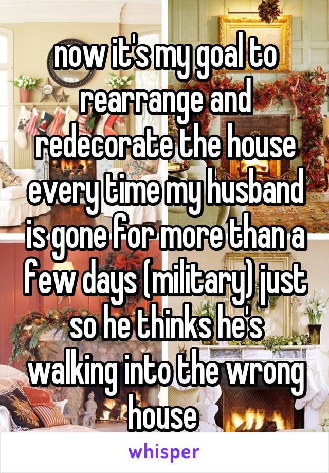 now it's my goal to rearrange and redecorate the house every time my husband is gone for more than a few days (military) just so he thinks he's walking into the wrong house 