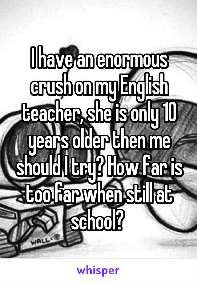 I have an enormous crush on my English teacher, she is only 10 years older then me should I try? How far is too far when still at school? 
