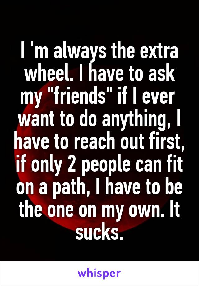 I 'm always the extra wheel. I have to ask my "friends" if I ever  want to do anything, I have to reach out first, if only 2 people can fit on a path, I have to be the one on my own. It sucks.