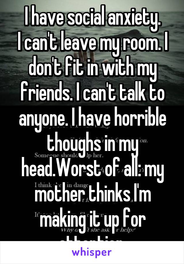 I have social anxiety.
I can't leave my room. I don't fit in with my friends. I can't talk to anyone. I have horrible thoughs in my head.Worst of all: my mother thinks I'm making it up for attention.