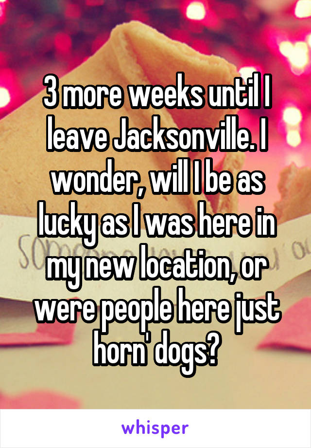 3 more weeks until I leave Jacksonville. I wonder, will I be as lucky as I was here in my new location, or were people here just horn' dogs?