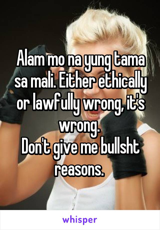 Alam mo na yung tama sa mali. Either ethically or lawfully wrong, it's wrong. 
Don't give me bullsht reasons. 