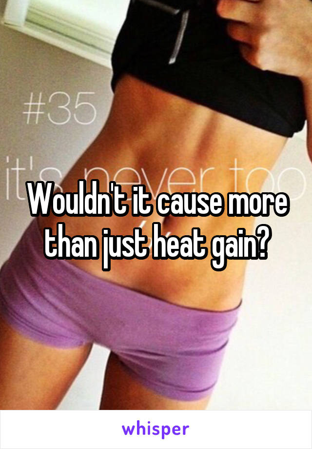 Wouldn't it cause more than just heat gain?