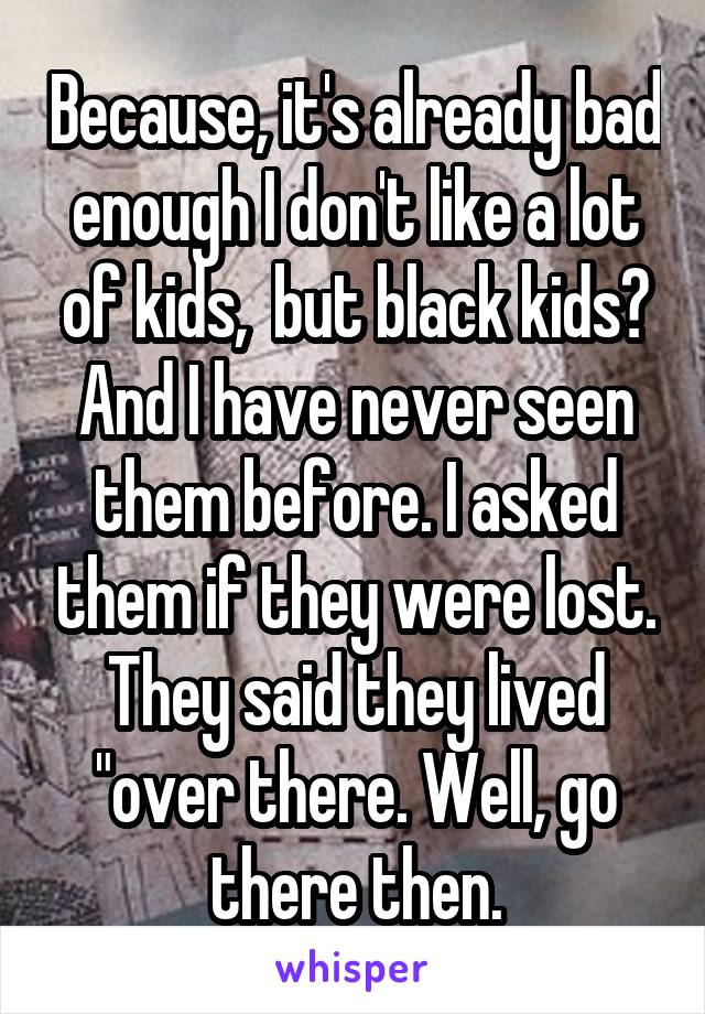 Because, it's already bad enough I don't like a lot of kids,  but black kids? And I have never seen them before. I asked them if they were lost. They said they lived "over there. Well, go there then.