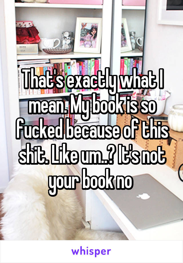 That's exactly what I mean. My book is so fucked because of this shit. Like um..? It's not your book no 