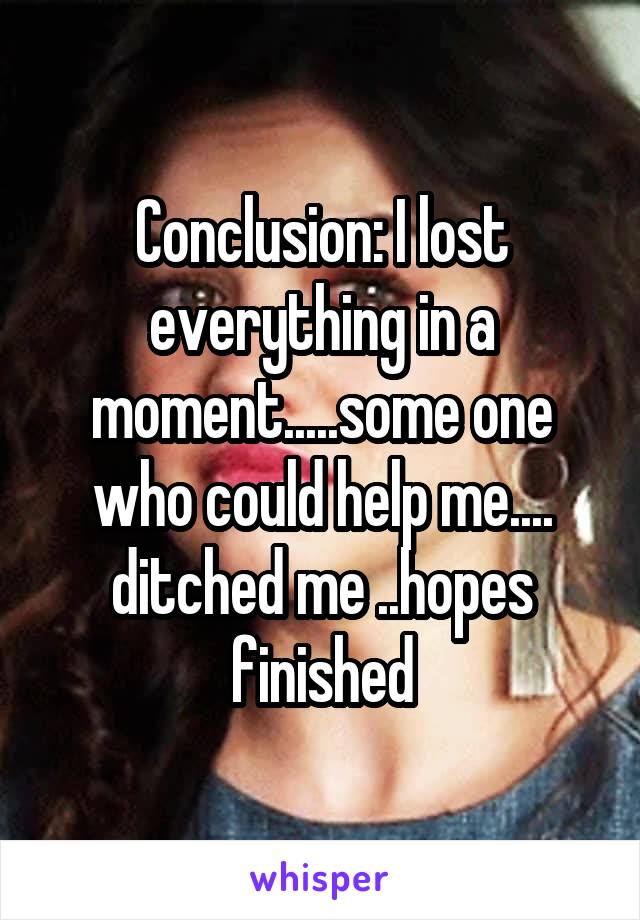 Conclusion: I lost everything in a moment.....some one who could help me.... ditched me ..hopes finished