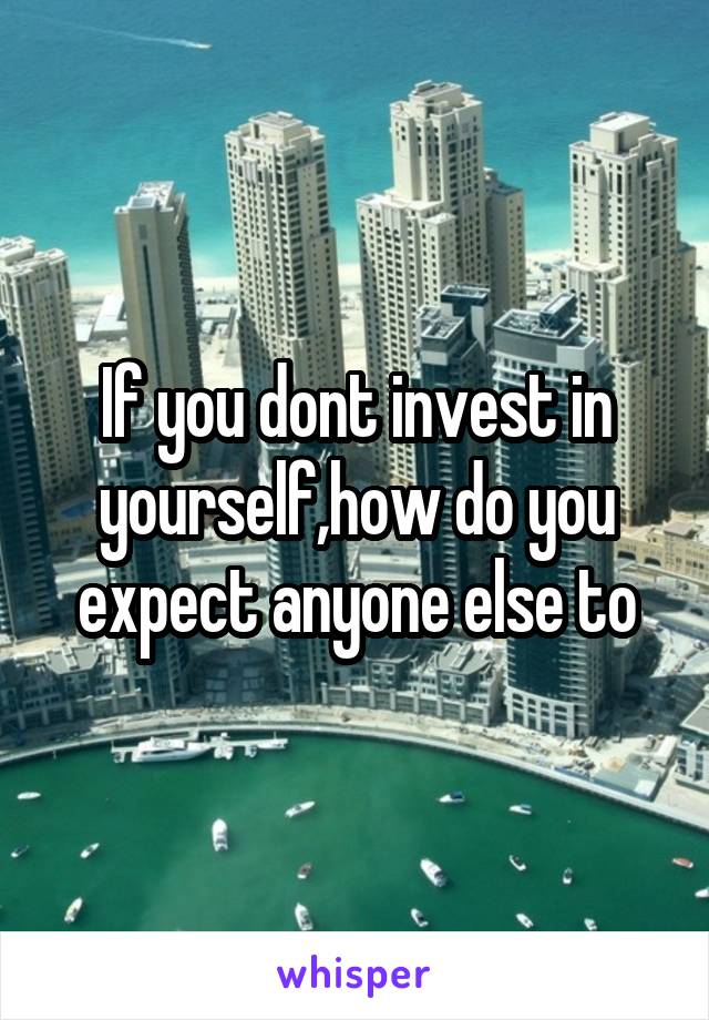 If you dont invest in yourself,how do you expect anyone else to