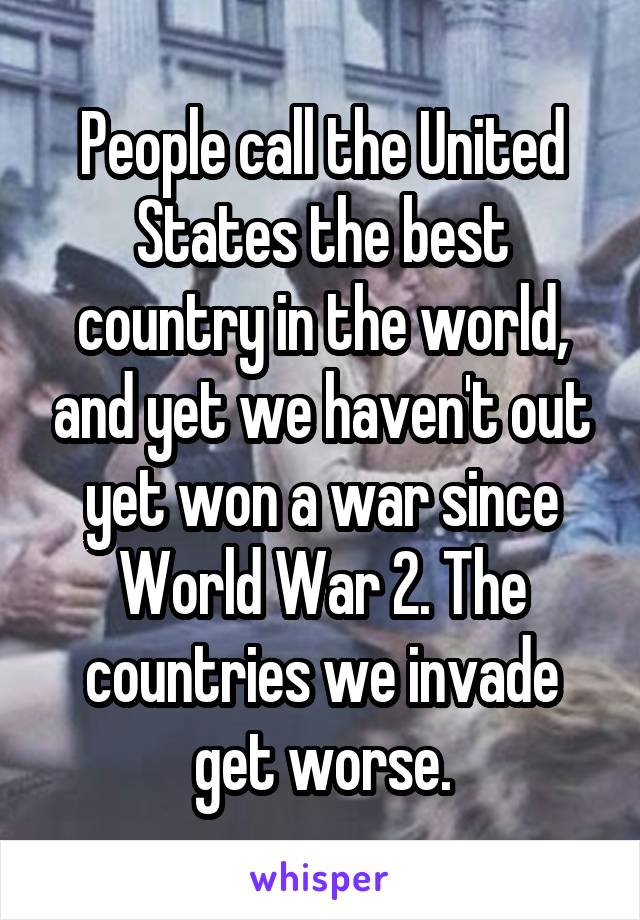 People call the United States the best country in the world, and yet we haven't out yet won a war since World War 2. The countries we invade get worse.