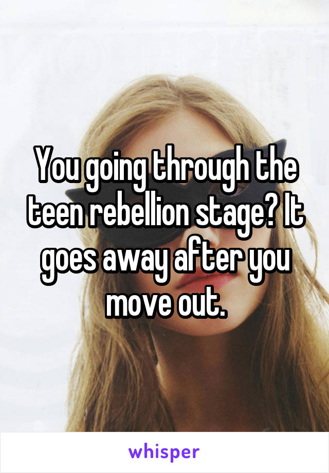 You going through the teen rebellion stage? It goes away after you move out.
