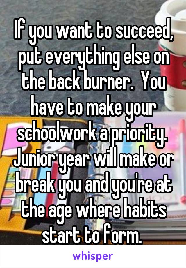 If you want to succeed, put everything else on the back burner.  You have to make your schoolwork a priority.  Junior year will make or break you and you're at the age where habits start to form. 