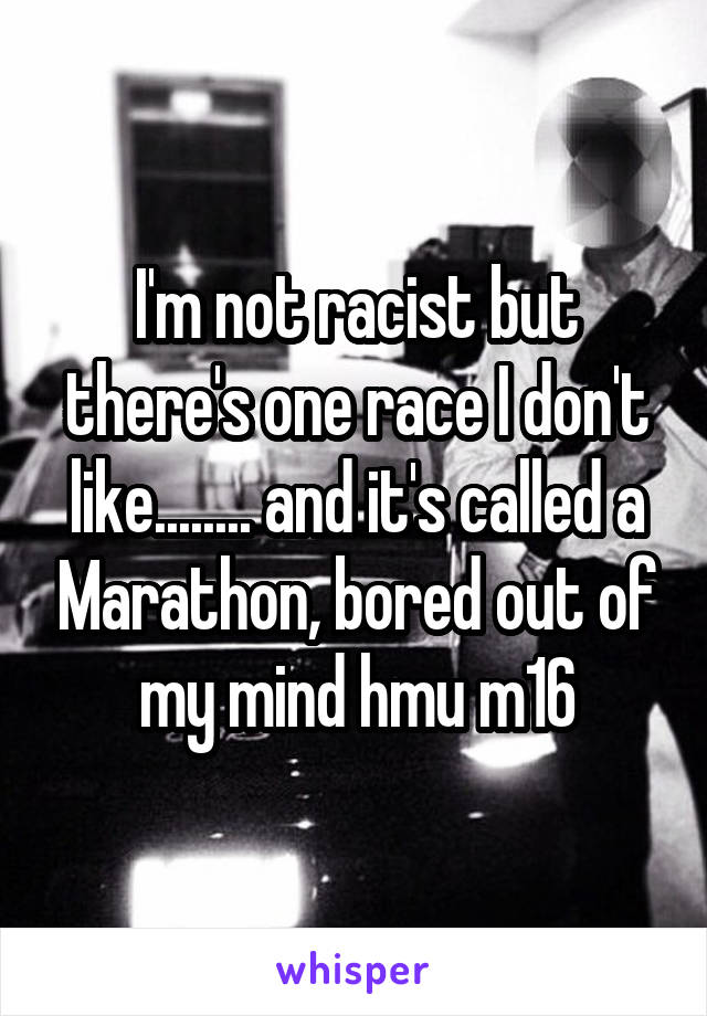 I'm not racist but there's one race I don't like........ and it's called a Marathon, bored out of my mind hmu m16
