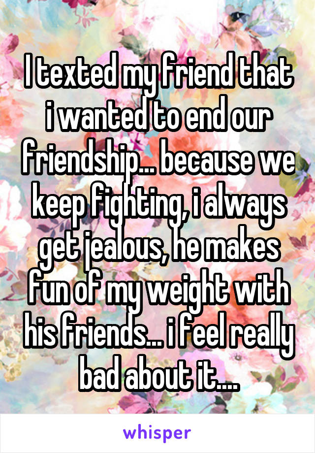 I texted my friend that i wanted to end our friendship... because we keep fighting, i always get jealous, he makes fun of my weight with his friends... i feel really bad about it....