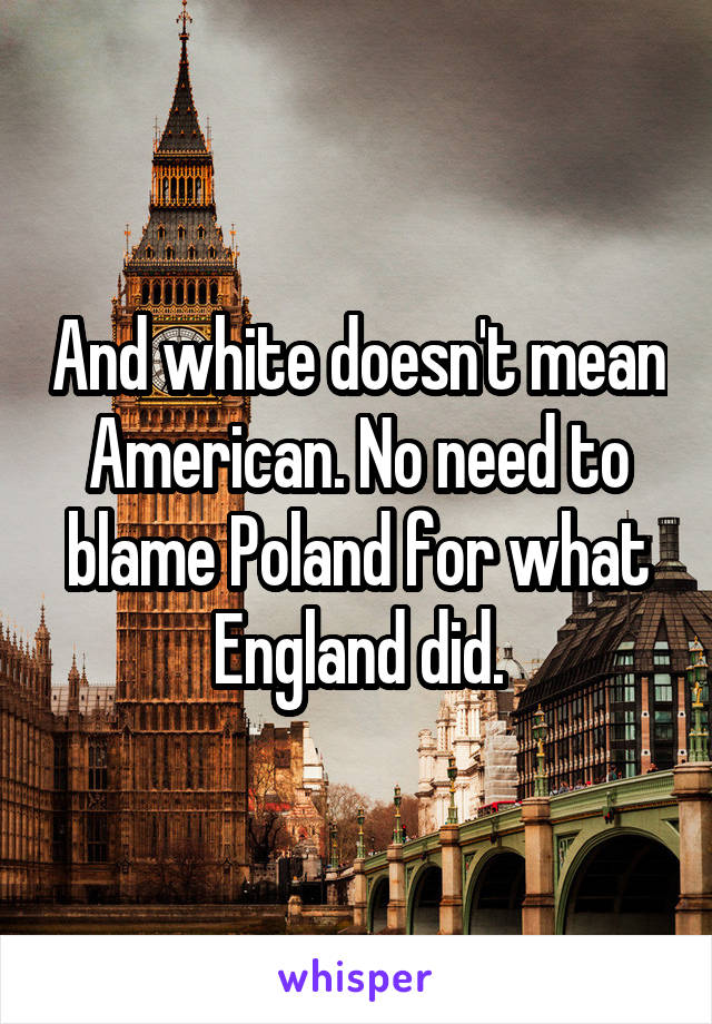 And white doesn't mean American. No need to blame Poland for what England did.