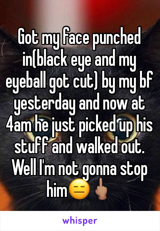 Got my face punched in(black eye and my eyeball got cut) by my bf yesterday and now at 4am he just picked up his stuff and walked out. Well I'm not gonna stop him😑🖕🏽