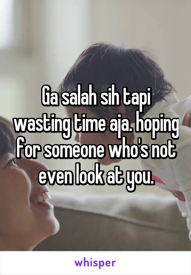 Ga salah sih tapi wasting time aja. hoping for someone who's not even look at you.