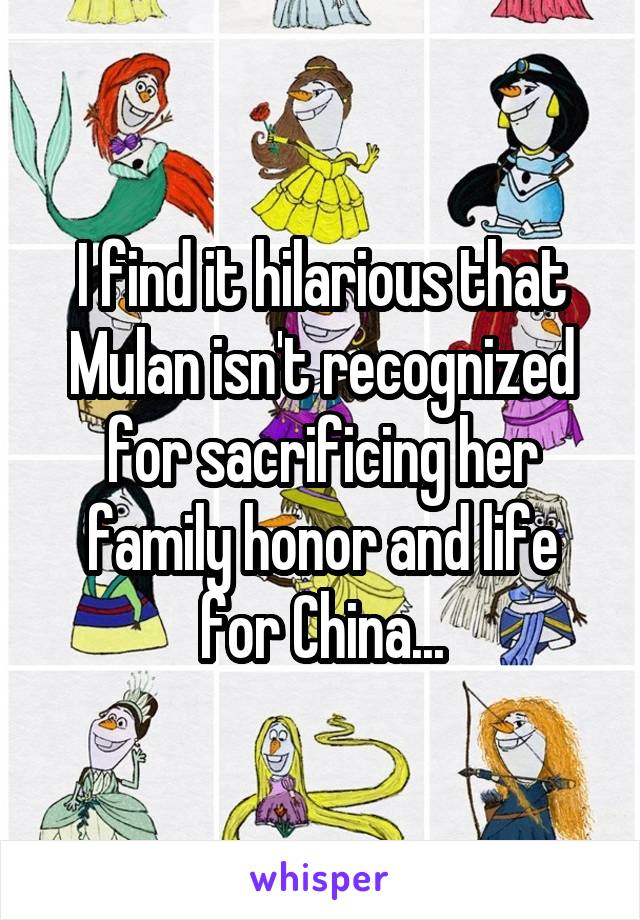 I find it hilarious that Mulan isn't recognized for sacrificing her family honor and life for China...