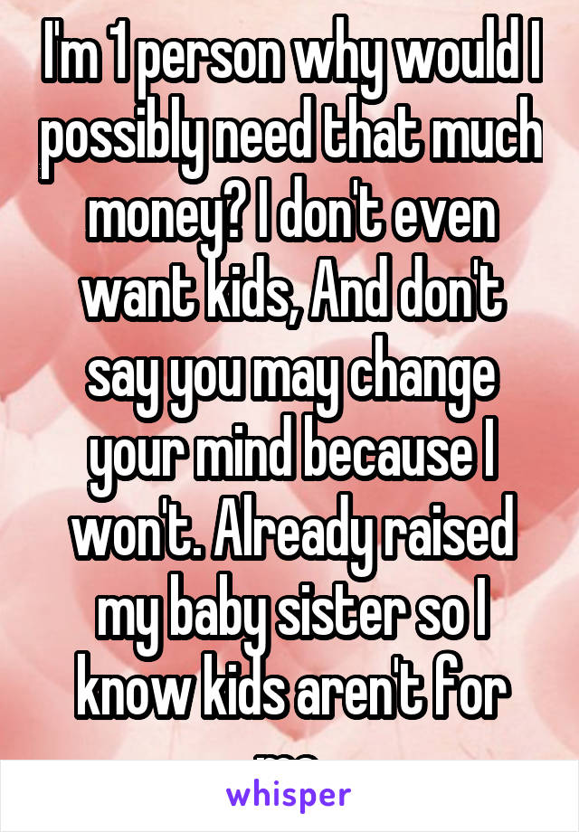 I'm 1 person why would I possibly need that much money? I don't even want kids, And don't say you may change your mind because I won't. Already raised my baby sister so I know kids aren't for me.