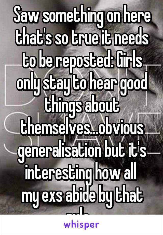 Saw something on here that's so true it needs to be reposted: Girls only stay to hear good things about themselves...obvious generalisation but it's interesting how all 
my exs abide by that rule...