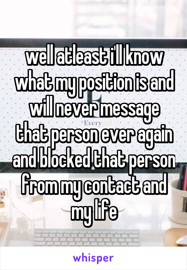 well atleast i'll know what my position is and will never message that person ever again and blocked that person from my contact and my life
