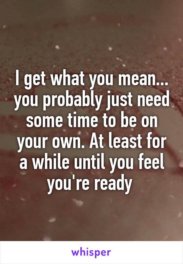 I get what you mean... you probably just need some time to be on your own. At least for a while until you feel you're ready 