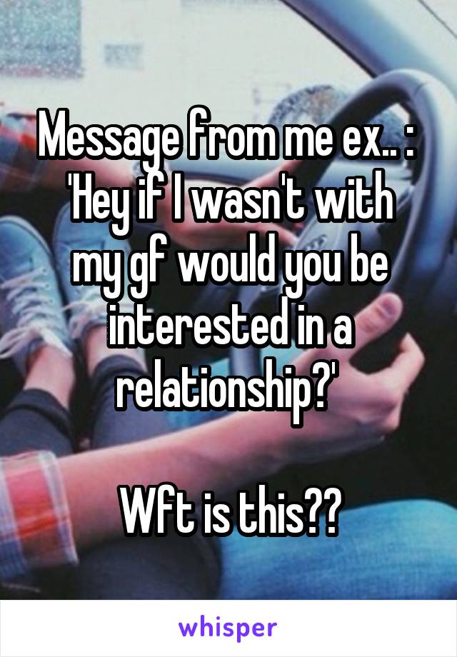 Message from me ex.. : 
'Hey if I wasn't with my gf would you be interested in a relationship?' 

Wft is this??