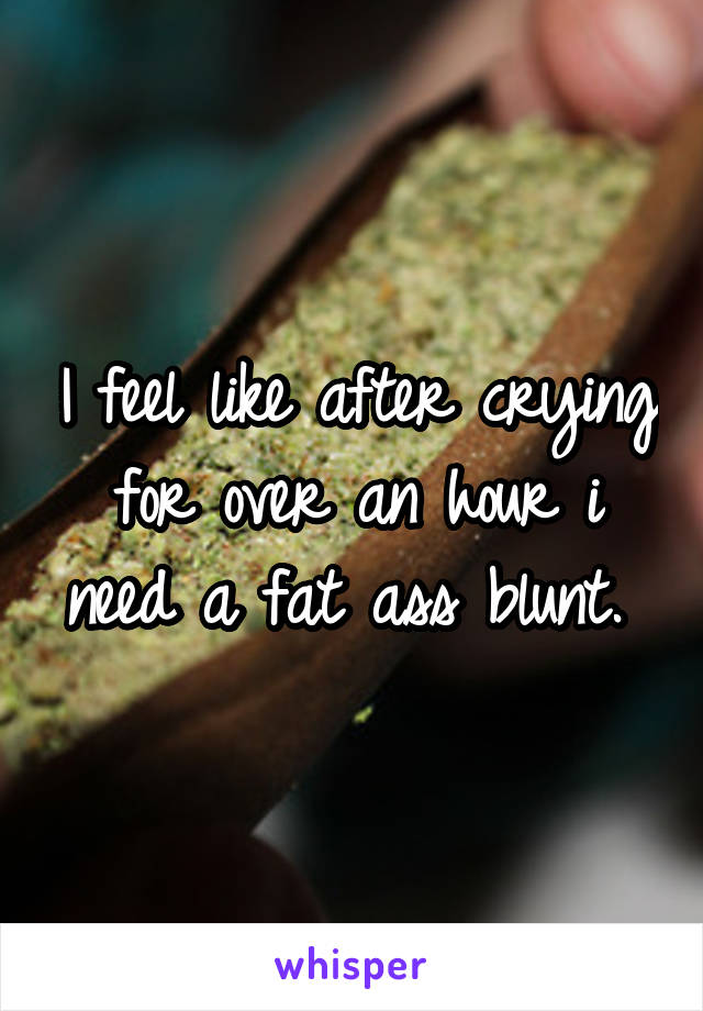 I feel like after crying for over an hour i need a fat ass blunt. 
