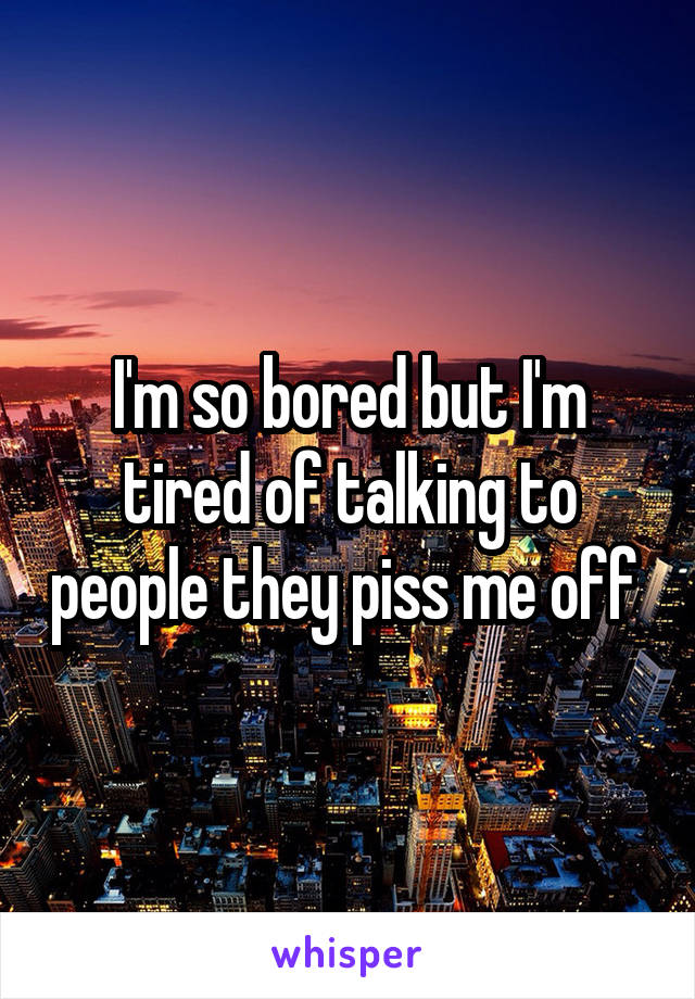 I'm so bored but I'm tired of talking to people they piss me off 