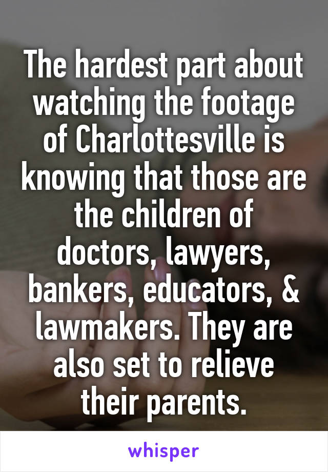 The hardest part about watching the footage of Charlottesville is knowing that those are the children of doctors, lawyers, bankers, educators, & lawmakers. They are also set to relieve their parents.