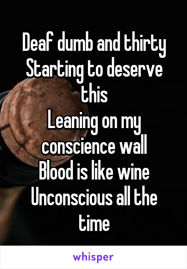 Deaf dumb and thirty
Starting to deserve this
Leaning on my conscience wall
Blood is like wine
Unconscious all the time